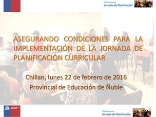 ASEGURANDO CONDICIONES PARA LA
IMPLEMENTACIÓN DE LA JORNADA DE
PLANIFICACIÓN CURRICULAR
Chillan, lunes 22 de febrero de 2016
Provincial de Educación de Ñuble
 