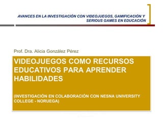 VIDEOJUEGOS COMO RECURSOS
EDUCATIVOS PARA APRENDER
HABILIDADES
(INVESTIGACIÓN EN COLABORACIÓN CON NESNA UNIVERSITY
COLLEGE - NORUEGA)
Prof. Dra. Alicia González Pérez
Universidad de Sevilla - Facultad de Ciencias
de la Educación
2
AVANCES EN LA INVESTIGACIÓN CON VIDEOJUEGOS, GAMIFICACIÓN Y
SERIOUS GAMES EN EDUCACIÓN
 