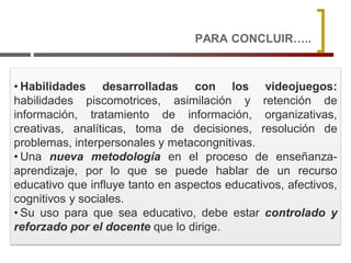 PARA CONCLUIR…..
• Habilidades desarrolladas con los videojuegos:
habilidades piscomotrices, asimilación y retención de
información, tratamiento de información, organizativas,
creativas, analíticas, toma de decisiones, resolución de
problemas, interpersonales y metacongnitivas.
• Una nueva metodología en el proceso de enseñanza-
aprendizaje, por lo que se puede hablar de un recurso
educativo que influye tanto en aspectos educativos, afectivos,
cognitivos y sociales.
• Su uso para que sea educativo, debe estar controlado y
reforzado por el docente que lo dirige.
 