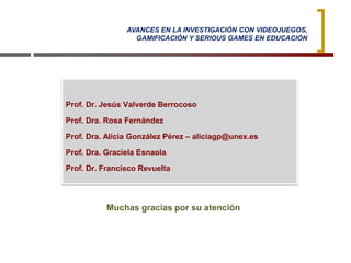 Muchas gracias por su atención
AVANCES EN LA INVESTIGACIÓN CON VIDEOJUEGOS,
GAMIFICACIÓN Y SERIOUS GAMES EN EDUCACIÓN
Prof. Dr. Jesús Valverde Berrocoso
Prof. Dra. Rosa Fernández
Prof. Dra. Alicia González Pérez – aliciagp@unex.es
Prof. Dra. Graciela Esnaola
Prof. Dr. Francisco Revuelta
 