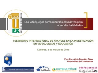 Los videojuegos como recursos educativos para
aprender habilidades
Prof. Dra. Alicia González Pérez
Universidad de Extremadura
I SEMINARIO INTERNACIONAL DE AVANCES EN LA INVESTIGACIÓN
EN VIDEOJUEGOS Y EDUCACIÓN
Cáceres, 5 de marzo de 2015
 