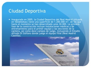 Ciudad DeportivaInaugurada en 2005, la Ciudad Deportiva del Real Madrid (situada en Valdebebas) tiene una superficie de 1.200.000 m², de los que hasta el momento se han desarrollado unos 30.000. La primera fase de la construcción incluye instalaciones médicas y de entrenamiento para el primer equipo y las secciones de la cantera, así como doce campos de juego, incluyendo el Estadio Alfredo Di Stéfano donde juega el equipo filial (Real Madrid Castilla).