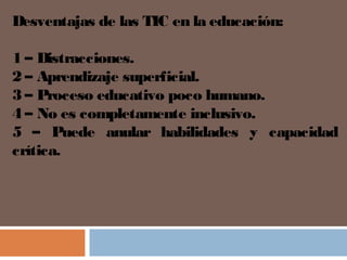 Desventajas de las TIC en la educación:
1 – Distracciones.
2 – Aprendizaje superficial.
3 – Proceso educativo poco humano.
4 – No es completamente inclusivo.
5 – Puede anular habilidades y capacidad
crítica.
 