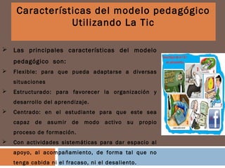  Las principales características del modelo
pedagógico son:
 Flexible: para que pueda adaptarse a diversas
situaciones
 Estructurado: para favorecer la organización y
desarrollo del aprendizaje.
 Centrado: en el estudiante para que este sea
capaz de asumir de modo activo su propio
proceso de formación.
 Con actividades sistemáticas para dar espacio al
apoyo, al acompañamiento, de forma tal que no
tenga cabida ni el fracaso, ni el desaliento.
Características del modelo pedagógico
Utilizando La Tic
 