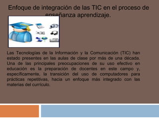  Enfoque de integración de las TIC en el proceso de
enseñanza aprendizaje.
Las Tecnologías de la Información y la Comunicación (TIC) han
estado presentes en las aulas de clase por más de una década.
Una de las principales preocupaciones de su uso efectivo en
educación es la preparación de docentes en este campo y,
específicamente, la transición del uso de computadores para
prácticas repetitivas, hacia un enfoque más integrado con las
materias del currículo.
 