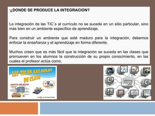 •¿DONDE SE PRODUCE LA INTEGRACION?
La integración de las TIC´s al currículo no se sucede en un sitio particular, sino
más bien en un ambiente específico de aprendizaje.
Para construir un ambiente que esté maduro para la integración, debemos
enfocar la enseñanza y el aprendizaje en forma diferente.
Muchos creen que es más fácil que la integración se suceda en las clases que
promueven en los alumnos la construcción de su propio conocimiento, en las
cuales el profesor actúa como.
 
