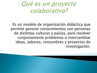 Qué es un proyecto colaborativo?Es un modelo de organización didáctica que permite generar conocimientos con personas de distintas culturas y países, para resolver conjuntamente problemas o intercambiar ideas, saberes, costumbres y proyectos de investigación.