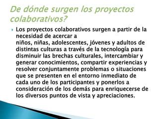 Los proyectos colaborativos surgen a partir de la necesidad de acercar a niños, niñas, adolescentes, jóvenes y adultos de distintas culturas a través de la tecnología para disminuir las brechas culturales, intercambiar y generar conocimientos, compartir experiencias y resolver conjuntamente problemas o situaciones que se presenten en el entorno inmediato de cada uno de los participantes y ponerlos a consideración de los demás para enriquecerse de los diversos puntos de vista y apreciaciones.De dónde surgen los proyectos colaborativos?