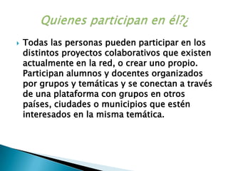 Todas las personas pueden participar en los distintos proyectos colaborativos que existen actualmente en la red, o crear uno propio. Participan alumnos y docentes organizados por grupos y temáticas y se conectan a través de una plataforma con grupos en otros países, ciudades o municipios que estén interesados en la misma temática. Quienes participan en él?¿