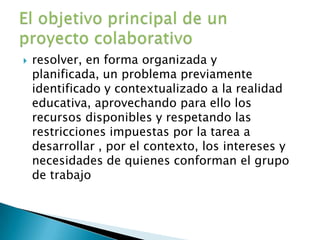 resolver, en forma organizada y planificada, un problema previamente identificado y contextualizado a la realidad educativa, aprovechando para ello los recursos disponibles y respetando las restricciones impuestas por la tarea a desarrollar , por el contexto, los intereses y necesidades de quienes conforman el grupo de trabajoEl objetivo principal de un proyecto colaborativo