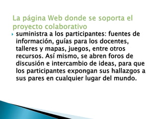 La página Web donde se soporta el proyecto colaborativosuministra a los participantes: fuentes de información, guías para los docentes, talleres y mapas, juegos, entre otros recursos. Así mismo, se abren foros de discusión e intercambio de ideas, para que los participantes expongan sus hallazgos a sus pares en cualquier lugar del mundo.