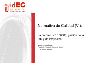 Normativa de Calidad (VI):  La norma UNE 166000; gestión de la I+D y de Proyectos  José Antonio de Miguel Presidente Fundación Economía Global 17 de octubre del 2009 