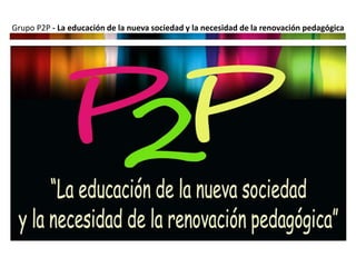 Grupo P2P - La educación de la nueva sociedad y la necesidad de la renovación pedagógica
 