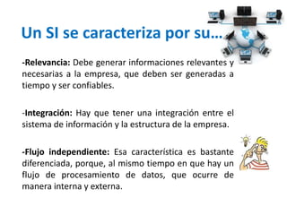 Un SI se caracteriza por su…
-Relevancia: Debe generar informaciones relevantes y
necesarias a la empresa, que deben ser generadas a
tiempo y ser confiables.
-Integración: Hay que tener una integración entre el
sistema de información y la estructura de la empresa.
-Flujo independiente: Esa característica es bastante
diferenciada, porque, al mismo tiempo en que hay un
flujo de procesamiento de datos, que ocurre de
manera interna y externa.
 