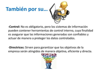 También por su…
-Control: No es obligatorio, pero los sistemas de información
pueden contener herramientas de control interno, cuya finalidad
es asegurar que las informaciones generadas son confiables y
actuar de manera a proteger los datos controlados.
-Directrices: Sirven para garantizar que los objetivos de la
empresa serán atingidos de manera objetiva, eficiente y directa.
 