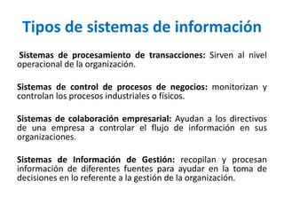 Tipos de sistemas de información
Sistemas de procesamiento de transacciones: Sirven al nivel
operacional de la organización.
Sistemas de control de procesos de negocios: monitorizan y
controlan los procesos industriales o físicos.
Sistemas de colaboración empresarial: Ayudan a los directivos
de una empresa a controlar el flujo de información en sus
organizaciones.
Sistemas de Información de Gestión: recopilan y procesan
información de diferentes fuentes para ayudar en la toma de
decisiones en lo referente a la gestión de la organización.
 