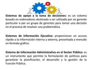 Sistemas de apoyo a la toma de decisiones: es un sistema
basado en ordenadores destinado a ser utilizado por un gerente
particular o por un grupo de gerentes para tomar una decisión
en el proceso de resolver una problemática.
Sistemas de Información Ejecutiva: proporcionan un acceso
rápido a la información interna y externa, presentada a menudo
en formato gráfico.
Sistema de Información Administrativa en el Sector Público: es
un instrumento que permite la formulación de políticas para
garantizar la planificación, el desarrollo y la gestión de la
Función Pública.
 