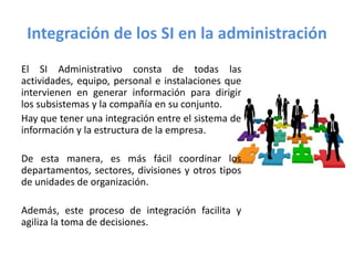Integración de los SI en la administración
El SI Administrativo consta de todas las
actividades, equipo, personal e instalaciones que
intervienen en generar información para dirigir
los subsistemas y la compañía en su conjunto.
Hay que tener una integración entre el sistema de
información y la estructura de la empresa.
De esta manera, es más fácil coordinar los
departamentos, sectores, divisiones y otros tipos
de unidades de organización.
Además, este proceso de integración facilita y
agiliza la toma de decisiones.
 