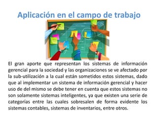 Aplicación en el campo de trabajo
El gran aporte que representan los sistemas de información
gerencial para la sociedad y las organizaciones se ve afectado por
la sub-utilización a la cual están sometidos estos sistemas, dado
que al implementar un sistema de información gerencial y hacer
uso de del mismo se debe tener en cuenta que estos sistemas no
son solamente sistemas inteligentes, ya que existen una serie de
categorías entre las cuales sobresalen de forma evidente los
sistemas contables, sistemas de inventarios, entre otros.
 