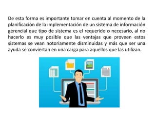 De esta forma es importante tomar en cuenta al momento de la
planificación de la implementación de un sistema de información
gerencial que tipo de sistema es el requerido o necesario, al no
hacerlo es muy posible que las ventajas que proveen estos
sistemas se vean notoriamente disminuidas y más que ser una
ayuda se conviertan en una carga para aquellos que las utilizan.
 