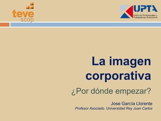 La imagen corporativa ¿Por dónde empezar? Jose García Llorente Profesor Asociado. Universidad Rey Juan Carlos 