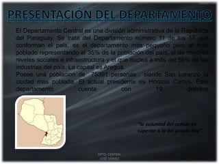 El Departamento Central es una división administrativa de la República
del Paraguay. Se trata del Departamento número 11 de los 17 que
conforman el país, es el departamento más pequeño pero el más
poblado representando al 35% de la población del país, el de mejores
niveles sociales e infraestructura y el que nuclea a más del 56% de las
industrias del país. La capital es Areguá.
Posee una poblacion de 75391 personas , siendo San Lorenzo la
ciudad mas poblada. El actual presidente es Horacio Cartes. Este
departamento cuenta con 19 distritos
“la voluntad del común es
superior a la del propio Rey”
DPTO. CENTRAL
JOSÉ GÓMEZ
 