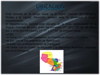 Está ubicada en el centro oeste de la región Oriental del Paraguay.
Rodea a la capital, Asunción, aunque esta no pertenece a ningún
departamento.
El Departamento Central está ubicado en la zona centro-oeste de la
Región Oriental del país, entre los paralelos 25º 00’ y 26º 00’ de latitud
sur, y entre los meridianos 57º 11’ y 57º 50’ de longitud oeste.
Limita:
•Al Norte: con los Departamentos de Presidente Hayes y Cordillera.
•Al Sur: con el Departamento de Ñeembucú.
•Al Este: con el Departamento de Paraguarí.
•Al Oeste: con la ciudad de Asunción y la República Argentina, separada
por el río Paraguay.
 