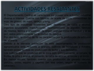 El Departamento Central se caracteriza por poseer una actividad industrial
diversa e intensa. Cuenta con fábricas de aceite de coco, comestibles de
soja, de girasol, de maní, tártago y tung.
Otro tipo de industrias existentes son: destilerías de caña y alcohol,
ingenios azucareros, manufacturas, desmontadoras de algodón, fábricas
de hilados, tejidos y artesanías de origen popular como el ñandutí y el ao
po’i, estos principalmente en la ciudad de Itauguá.
Por otro lado, la ciudad de Itá se caracteriza por la producción de artículos
de alfarería.
Debido a la elevada población de este departamento, la producción
agropecuaria está reducida a granjas, cultivos de hortalizas y frutales,
también posee tambos de producción de leche y sus derivados.
Los cultivos que se producen en la zona son, principalmente, el tomate, la
frutilla, la piña o ananá, el pimiento, la caña de azúcar, el locote y el limón.
En menor escala, también cuenta con producción de ganado vacuno,
porcino, ovino, equino y caprino (en ese orden, según el número de
cabezas).
 