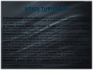 El Museo Mitológico Ramón Elías: Ublicado en la ciudad de Capiatá, a 19 km de la
ciudad de Asunción. Exhibe singulares tallas de la mitología guaraní como el Pombero,
Jasy Jatere, Kurupi y otros.
El Cántaro Espacio Cultural y Almacén de Arte: Se encuentra en la ciudad de
Areguá, dentro del casco histórico. Durante la mayor parte del año, todos los sábados
se desarrolla Ciclos de Talleres Creativos Populares.
Artesanía en Filigrana: La ciudad de Luque es conocida por la orfebrería, elaboración
de joyas en Filigrana (Oro y Plata), que son expuestos a la venta en varias tiendas
ubicadas en la conocida "Avenida de los Joyeros".
CAPICI: El Centro Artesanal de las Pequeñas Industrias de la ciudad de Itá. Sobre la
Ruta 1 en el centro de la ciudad. Exposición permanente de alfarería, cerámica,
cántaros, frazadas, vichus de lana, guampas, entre otros.
Lago Ypacaraí: Abarca las cuidades de Areguá, Ypacaraí, Itaguá, Limpio y Luque. Este
espejo de agua ha sido inmortalizado en la guarania "Recuerdos de Ypacaraí" por la
cual es conocido en el extranjero. La playas municipales de Areguá e Ypacaraí son
sitios para pasar el día y disfrutar de la naturaleza.
Monumento Natural Cerro Koí y Chororí: Ubicados en la ciudad de Areguá.
Formaciones de rocas sedimentarias denominadas areniscas columnares silíceas, solo
son encontradas en Canadá y Sudáfrica.
 