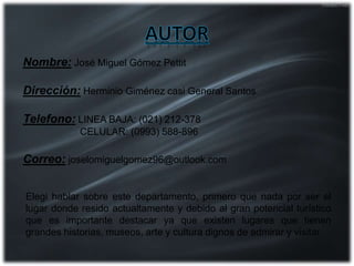 Nombre: José Miguel Gómez Pettit
Dirección: Herminio Giménez casi General Santos
Telefono: LINEA BAJA: (021) 212-378
CELULAR: (0993) 588-896
Correo: joselomiguelgomez96@outlook.com
Elegi hablar sobre este departamento, primero que nada por ser el
lugar donde resido actualtamente y debido al gran potencial turístico
que es importante destacar ya que existen lugares que tienen
grandes historias, museos, arte y cultura dignos de admirar y visitar.
 