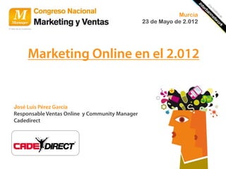 Murcia
                                                23 de Mayo de 2.012




     Marketing Online en el 2.012


José Luis Pérez García
Responsable Ventas Online y Community Manager
Cadedirect
 