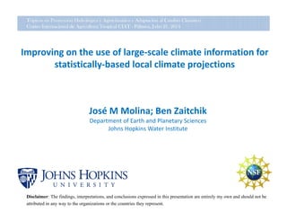 Improving on the use of large‐scale climate information for 
statistically‐based local climate projections
José M Molina; Ben Zaitchik
Department of Earth and Planetary Sciences
Johns Hopkins Water Institute
Disclaimer: The findings, interpretations, and conclusions expressed in this presentation are entirely my own and should not be
attributed in any way to the organizations or the countries they represent.
Tópicos en Proyección Hidrológica y Agroclimática y Adaptación al Cambio Climático
Centro Internacional de Agricultura Tropical CIAT - Palmira, Julio 21, 2014
 