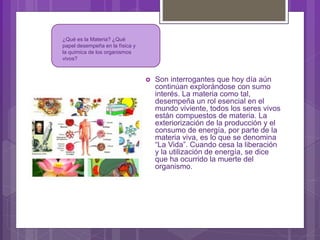  Son interrogantes que hoy día aún
continúan explorándose con sumo
interés. La materia como tal,
desempeña un rol esencial en el
mundo viviente, todos los seres vivos
están compuestos de materia. La
exteriorización de la producción y el
consumo de energía, por parte de la
materia viva, es lo que se denomina
“La Vida”. Cuando cesa la liberación
y la utilización de energía, se dice
que ha ocurrido la muerte del
organismo.
¿Qué es la Materia? ¿Qué
papel desempeña en la física y
la química de los organismos
vivos?
 