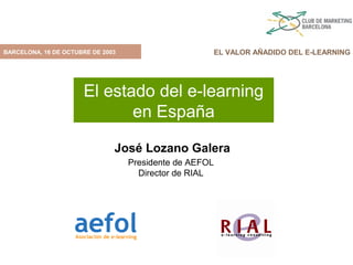 BARCELONA, 16 DE OCTUBRE DE 2003                         EL VALOR AÑADIDO DEL E-LEARNING




                      El estado del e-learning
                             en España

                               José Lozano Galera
                                   Presidente de AEFOL
                                     Director de RIAL
 