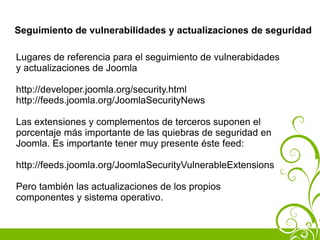 Seguimiento de vulnerabilidades y actualizaciones de seguridad

Lugares de referencia para el seguimiento de vulnerabidades
y actualizaciones de Joomla

http://developer.joomla.org/security.html
http://feeds.joomla.org/JoomlaSecurityNews

Las extensiones y complementos de terceros suponen el
porcentaje más importante de las quiebras de seguridad en
Joomla. Es importante tener muy presente éste feed:

http://feeds.joomla.org/JoomlaSecurityVulnerableExtensions

Pero también las actualizaciones de los propios
componentes y sistema operativo.
 