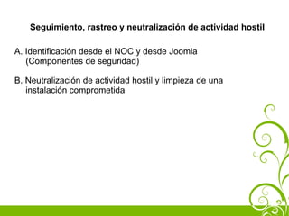 Seguimiento, rastreo y neutralización de actividad hostil

A. Identificación desde el NOC y desde Joomla
   (Componentes de seguridad)

B. Neutralización de actividad hostil y limpieza de una
   instalación comprometida
 