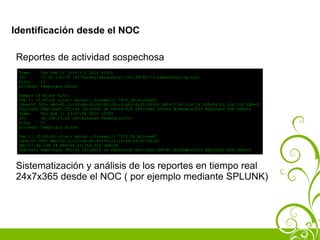 Identificación desde el NOC

Reportes de actividad sospechosa
 Time:      Thu Feb 11 15:47:12 2010 +0100
 IP:        77.92.139.74 (TR/Turkey/datacenter-74-139-92-77.sadecehosting.net)
 Hits:      11
 Blocked:   Temporary Block

 Sample of block hits:
 Feb 11 15:45:24 orix-1 kernel: Firewall: *TCP_IN Blocked*
 IN=eth0 OUT= MAC=00:1c:c0:d4:45:94:00:24:c3:84:04:00:08:00 SRC=77.92.139.74 DST=94.23.154.250 LEN=52
 TOS=0x00 PREC=0x00 TTL=56 ID=26905 DF PROTO=TCP SPT=3082 DPT=81 WINDOW=65535 RES=0x00 SYN URGP=0
 Time:    Thu Feb 11 13:37:56 2010 +0100
 IP:      94.198.53.66 (RU/Russian Federation/-)
 Hits:    11
 Blocked: Temporary Block

 Feb 11 15:45:24 orix-1 kernel: Firewall: *TCP_IN Blocked*
 IN=eth0 OUT= MAC=00:1c:c0:d4:45:94:00:24:c3:84:04:00:08:00
 SRC=77.92.139.74 DST=94.23.154.250 LEN=52
 TOS=0x00 PREC=0x00 TTL=56 ID=26905 DF PROTO=TCP SPT=3082 DPT=81 WINDOW=65535 RES=0x00 SYN URGP=0



Sistematización y análisis de los reportes en tiempo real
24x7x365 desde el NOC ( por ejemplo mediante SPLUNK)
 