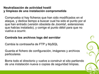 Neutralización de actividad hostil
y limpieza de una instalación comprometida

Comprueba si hay ficheros que han sido modificados en el
ataque, y dedica tiempo a buscar cual ha sido el punto por el
que han entrado (versión obsoleta de Joomla!, extensiones
que habías instalado), y corrige el punto débil para que no
vuelva a ocurrir.

Controla los archivos logs del servidor

Cambia la contraseña de FTP y MySQL

Guarda el fichero de configuración, imágenes y archivos
particulares

Borra todo el directorio y vuelve a construir el sito partiendo
de una instalación nueva o copias de seguridad limpias.
 