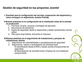 Gestión de seguridad en tus proyectos Joomla!

 I. Checklist para la configuración del servidor, preparación del alojamiento y
    cómo conseguir un alojamiento Joomla Friendly

II Buenas prácticas en la configuración de tu instalación antes de la entrada
   en producción
     1. Permisos; Grupos, usuarios y privilegios de ejecución.
     2. Securización de directorios
     3. Copias de seguridad; desde tu alojamiento y desde componentes Joomla
         adhoc
     4. Filtro para script kiddies. Activando el .htaccess

III Buenas prácticas en el seguimiento de instalaciones y parques de
    instalaciones Joomla
       1. Seguimiento de vulnerabilidades y actualizaciones de seguridad.
       2. Seguimiento, rastreo y neutralización de actividad hostil
              A) Identificación desde el NOC y desde Joomla (Componentes de
              seguridad)
              B) Neutralización de actividad hostil y limpieza de una instalación
              comprometida
 