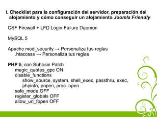I. Checklist para la configuración del servidor, preparación del
   alojamiento y cómo conseguir un alojamiento Joomla Friendly

CSF Firewall + LFD Login Failure Daemon

MySQL 5

Apache mod_security → Personaliza tus reglas
  .htaccess → Personaliza tus reglas

PHP 5, con Suhosin Patch
  magic_quotes_gpc ON
  disable_functions
      show_source, system, shell_exec, passthru, exec,
      phpinfo, popen, proc_open
  safe_mode OFF
  register_globals OFF
  allow_url_fopen OFF
 
