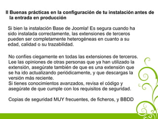 II Buenas prácticas en la configuración de tu instalación antes de
   la entrada en producción

 Si bien la instalación Base de Joomla! Es segura cuando ha
 sido instalada correctamente, las extensiones de terceros
 pueden ser completamente heterogéneas en cuanto a su
 edad, calidad o su trazabilidad.

 No confíes ciegamente en todas las extensiones de terceros.
 Lee las opiniones de otras personas que ya han utilizado la
 extensión, asegúrate también de que es una extensión que
 se ha ido actualizando periódicamente, y que descargas la
 versión más reciente.
 Si tienes conocimientos avanzados, revisa el código y
 asegúrate de que cumple con los requisitos de seguridad.

 Copias de seguridad MUY frecuentes, de ficheros, y BBDD
 