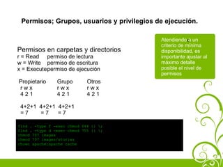 Permisos; Grupos, usuarios y privilegios de ejecución.

                                           Atendiendo c un
                                                        a
                                           criterio de mínima
Permisos en carpetas y directorios         disponibilidad, es
r = Read permiso de lectura                importante ajustar al
w = Write permiso de escritura             máximo detalle
x = Executepermiso de ejecución            posible el nivel de
                                           permisos
Propietario     Grupo        Otros
rwx             rwx          rwx
421             421          421

 4+2+1 4+2+1 4+2+1
 =7    =7    =7

find . -type f -exec chmod 644 {} ;
find . -type d -exec chmod 755 {} ;
chmod 707 images
chmod 707 images/stories
chown apache:apache cache
 