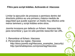 Filtro para script kiddies. Activando el .htaccess


Limitar la ejecución de procesos o permisos dentro del
directorio público es una primera y básica medida de
seguridad que puede suponer un medio muy efectivo ante
meros lammers y script kiddies entre otros.

Joomla incorpora por defecto un fichero .htaccess listo
para renombrar y que nó sólo permite reescribir las URL.


1. Renombrar el fichero .htaccess
2. Personaliza tus reglas .htaccess
    http://docs.joomla.org/Htaccess_examples_(security)
    http://perishablepress.com/press/tag/htaccess
 