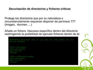 Securización de directorios y ficheros críticos


Protege los directorios que por su naturaleza o
circunstancialmente requieran disponer de permisos 777
(images, docman, ...)

Añade un fichero .htaccess específico dentro del directorio
restringiendo la posibilidad de ejecutar ficheros dentro de él:
   AddHandler cgi-script .php .pl .py .jsp .asp .htm .shtml .sh .cgi
   Options -ExecCGI


   <Files .htaccess>
   order allow,deny
   deny from all
   </Files>

   <Files configuration.php>
   order allow,deny
   deny from all
   </Files>
 