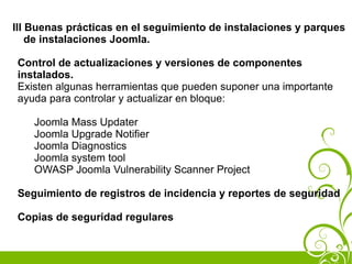 III Buenas prácticas en el seguimiento de instalaciones y parques
    de instalaciones Joomla.

Control de actualizaciones y versiones de componentes
instalados.
Existen algunas herramientas que pueden suponer una importante
ayuda para controlar y actualizar en bloque:

    Joomla Mass Updater
    Joomla Upgrade Notifier
    Joomla Diagnostics
    Joomla system tool
    OWASP Joomla Vulnerability Scanner Project

Seguimiento de registros de incidencia y reportes de seguridad

Copias de seguridad regulares
 