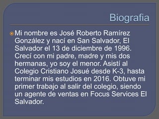 Mi nombre es José Roberto Ramírez
González y nací en San Salvador, El
Salvador el 13 de diciembre de 1996.
Crecí con mi padre, madre y mis dos
hermanas, yo soy el menor. Asistí al
Colegio Cristiano Josué desde K-3, hasta
terminar mis estudios en 2016. Obtuve mi
primer trabajo al salir del colegio, siendo
un agente de ventas en Focus Services El
Salvador.
 