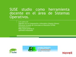 SUSE  studio como herramienta docente en el área de Sistemas Operativos. Luis Lastra Cid Ingeniero (E) en Computación e Informática (Virginio Gómez) Postulante al grado de Licenciado en Educación (UTEM) [email_address] http://www.severus.cl openSUSE Ambassador 