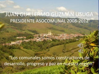 JUAN GUILLERMO GUZMÁN USUGA
  PRESIDENTE ASOCOMUNAL 2008-2012




  “Los comunales somos constructores de
desarrollo, progreso y paz en nuestra región”
 