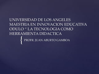 UNIVERSIDAD DE LOS ANGELES 
MAESTRIA EN INNOVACION EDUCATIVA 
ODULO “ LA TECNOLOGIA COMO 
HERRAMIENTA DIDACTICA 
{ 
PROFR. JUAN ABURTO GAMBOA 
 
