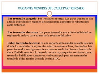 VARIANTES MENORES DEL CABLEPAR TRENZADO
Par trenzado cargado: Par trenzado sin carga: Los pares trenzados son
a título individual en régimen de esclavo para aumentar la robustez del
cable distorsión
Par trenzado sin carga: Los pares trenzados son a título individual en
régimen de esclavo para aumentar la robustez del cable.
Cable trenzado de cinta: Es una variante del estándar de cable de cinta
donde los conductores adyacentes están en modo esclavo y trenzados. Los
pares trenzados son ligeramente esclavos unos de los otros en formato de
cinta. Periódicamente a lo largo de la cinta hay pequeñas secciones con no
trenzados habilitados conectores y cabeceras pcb para ser terminadas
usando la típica técnica de cable de cinta IDC.
 